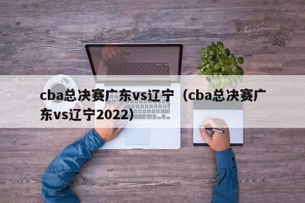 cba总决赛广东vs辽宁（cba总决赛广东vs辽宁2022）