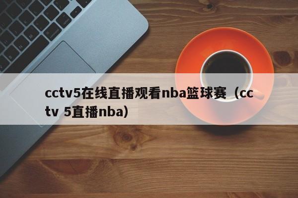 cctv5在线直播观看nba篮球赛（cctv 5直播nba）