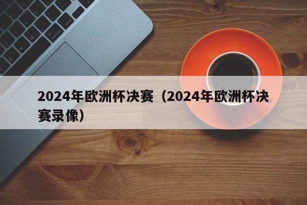 2024年欧洲杯决赛（2024年欧洲杯决赛录像）