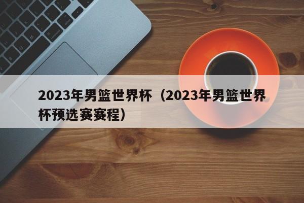 2023年男篮世界杯（2023年男篮世界杯预选赛赛程）