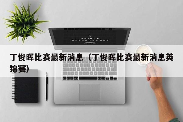 丁俊晖比赛最新消息（丁俊晖比赛最新消息英锦赛）