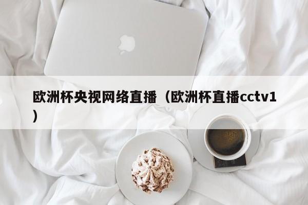 欧洲杯央视网络直播（欧洲杯直播cctv1）