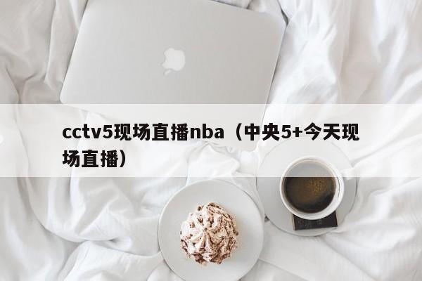 cctv5现场直播nba（中央5+今天现场直播）