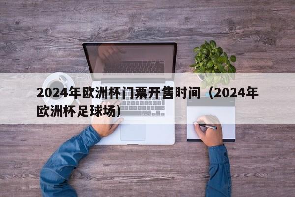 2024年欧洲杯门票开售时间（2024年欧洲杯足球场）