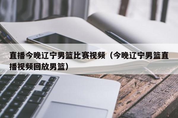 直播今晚辽宁男篮比赛视频（今晚辽宁男篮直播视频回放男篮）