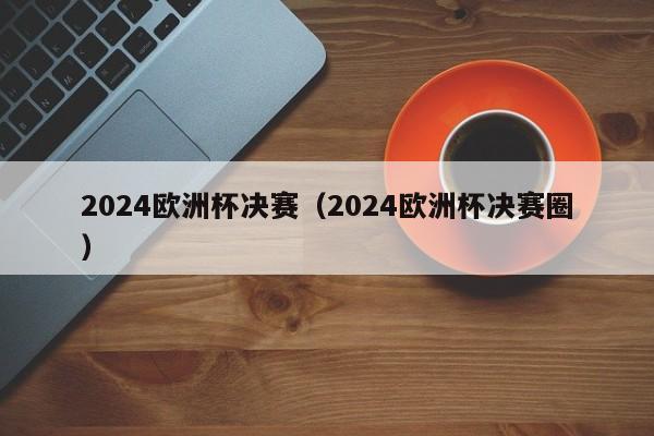 2024欧洲杯决赛（2024欧洲杯决赛圈）