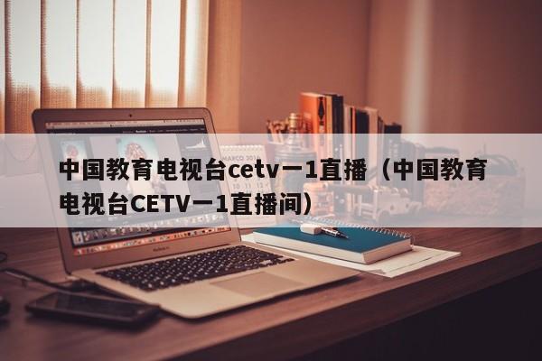 中国教育电视台cetv一1直播（中国教育电视台CETV一1直播间）