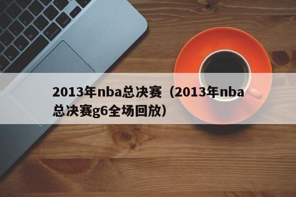 2013年nba总决赛（2013年nba总决赛g6全场回放）