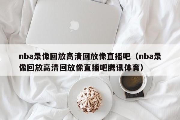 nba录像回放高清回放像直播吧（nba录像回放高清回放像直播吧腾讯体育）