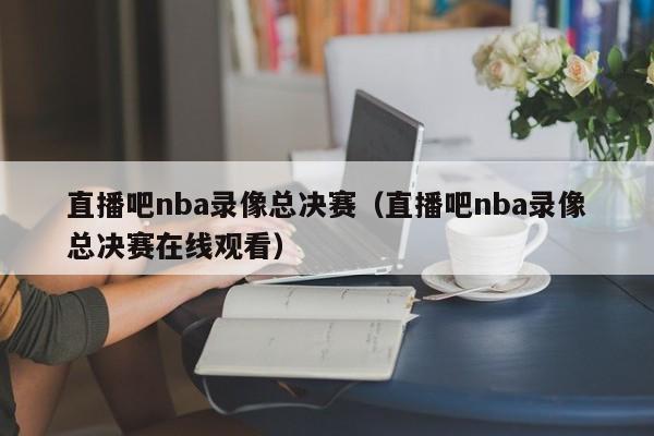 直播吧nba录像总决赛（直播吧nba录像总决赛在线观看）