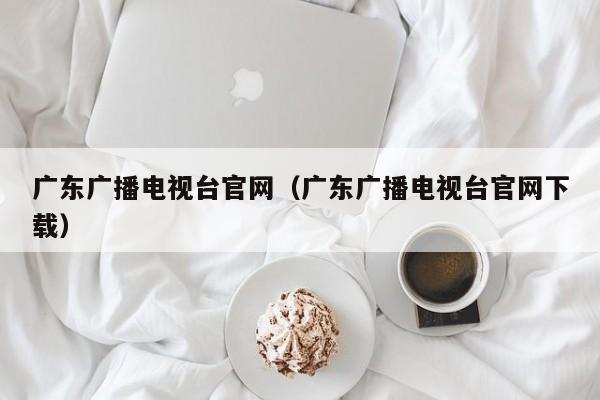 广东广播电视台官网（广东广播电视台官网下载）