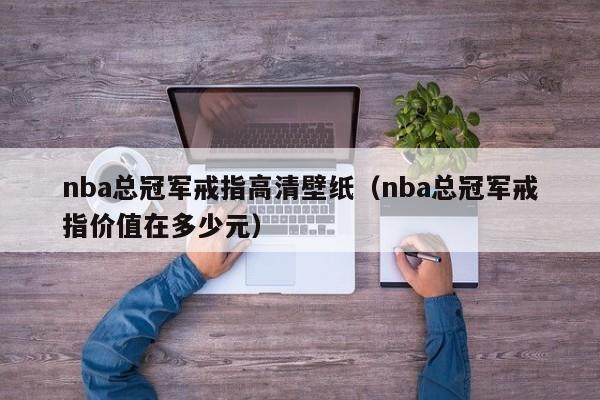 nba总冠军戒指高清壁纸（nba总冠军戒指价值在多少元）