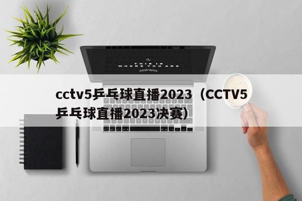 cctv5乒乓球直播2023（CCTV5乒乓球直播2023决赛）